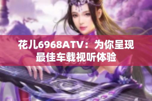 花儿6968ATV：为你呈现最佳车载视听体验