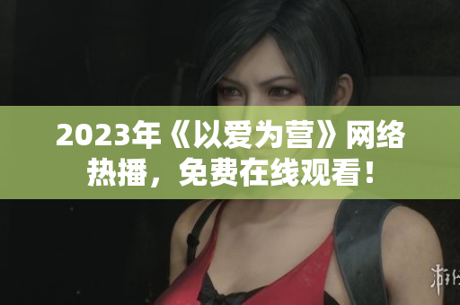2023年《以爱为营》网络热播，免费在线观看！