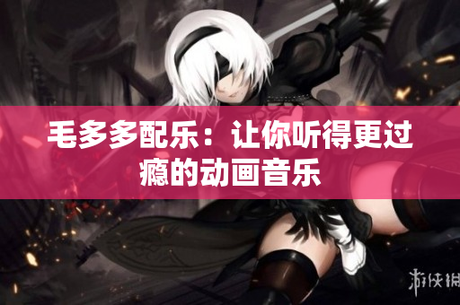 毛多多配乐：让你听得更过瘾的动画音乐