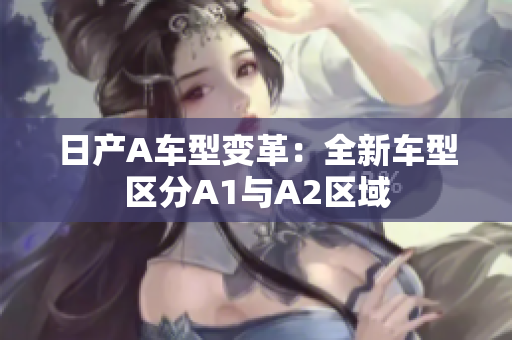 日产A车型变革：全新车型区分A1与A2区域