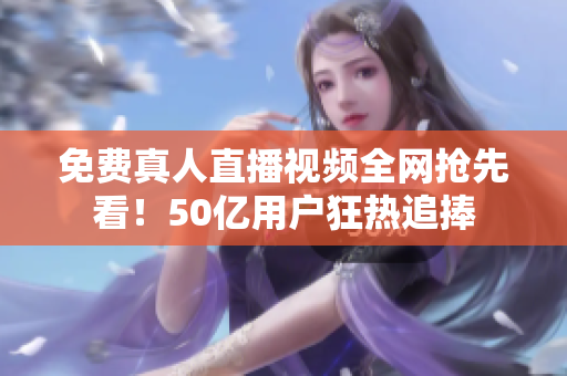免费真人直播视频全网抢先看！50亿用户狂热追捧