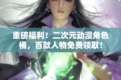 重磅福利！二次元动漫角色桶，百款人物免费领取！