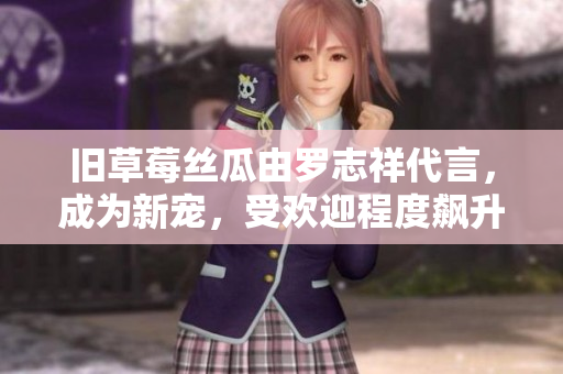 旧草莓丝瓜由罗志祥代言，成为新宠，受欢迎程度飙升