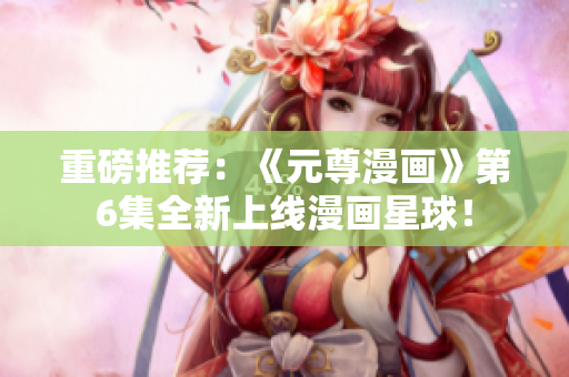 重磅推荐：《元尊漫画》第6集全新上线漫画星球！