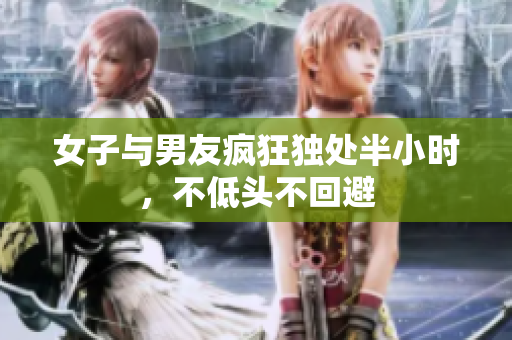 女子与男友疯狂独处半小时，不低头不回避