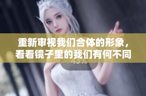 重新审视我们合体的形象，看看镜子里的我们有何不同
