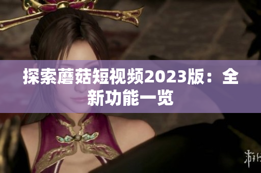 探索蘑菇短视频2023版：全新功能一览