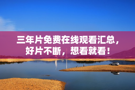 三年片免费在线观看汇总，好片不断，想看就看！