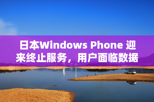 日本Windows Phone 迎来终止服务，用户面临数据备份难题