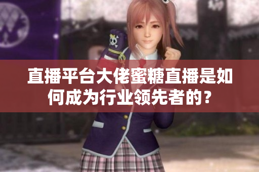 直播平台大佬蜜糖直播是如何成为行业领先者的？