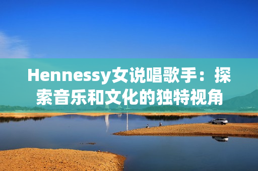Hennessy女说唱歌手：探索音乐和文化的独特视角