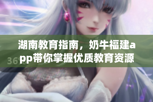 湖南教育指南，奶牛福建app带你掌握优质教育资源