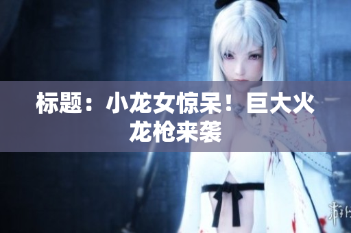标题：小龙女惊呆！巨大火龙枪来袭