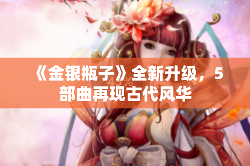 《金银瓶子》全新升级，5部曲再现古代风华