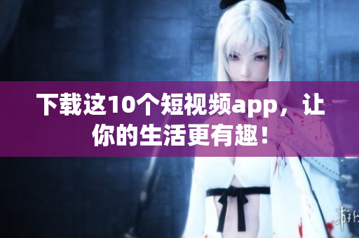 下载这10个短视频app，让你的生活更有趣！