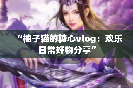 “柚子猫的糖心vlog：欢乐日常好物分享”
