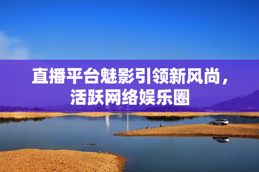 直播平台魅影引领新风尚，活跃网络娱乐圈