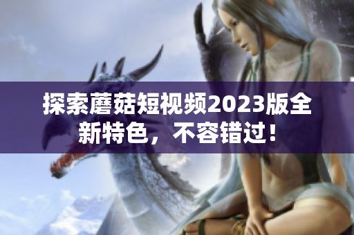 探索蘑菇短视频2023版全新特色，不容错过！