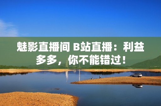 魅影直播间 B站直播：利益多多，你不能错过！