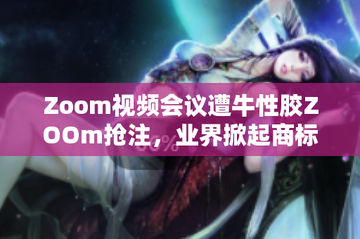 Zoom视频会议遭牛性胶ZOOm抢注，业界掀起商标争议