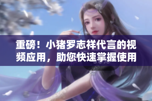 重磅！小猪罗志祥代言的视频应用，助您快速掌握使用技巧！