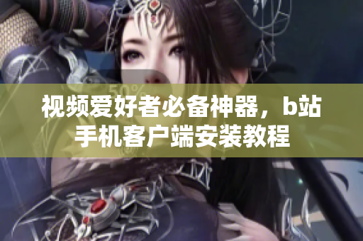 视频爱好者必备神器，b站手机客户端安装教程
