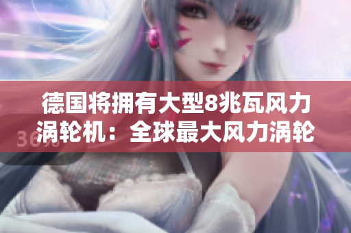 德国将拥有大型8兆瓦风力涡轮机：全球最大风力涡轮机的新里程碑