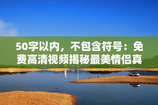 50字以内，不包含符号：免费高清视频揭秘最美情侣真实故事