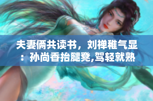 夫妻俩共读书，刘禅稚气显：孙尚香抬腿凳,驾轻就熟教功课