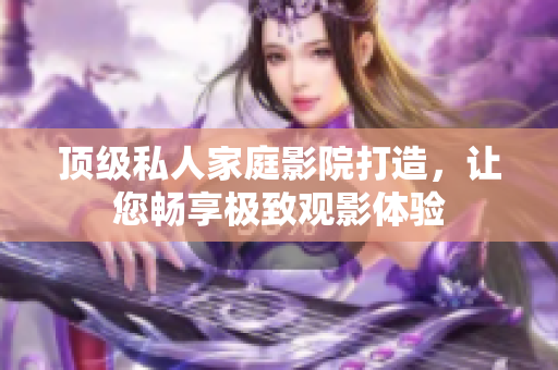 顶级私人家庭影院打造，让您畅享极致观影体验