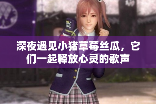 深夜遇见小猪草莓丝瓜，它们一起释放心灵的歌声