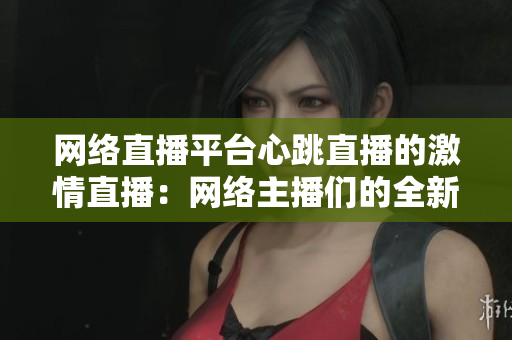 网络直播平台心跳直播的激情直播：网络主播们的全新世界
