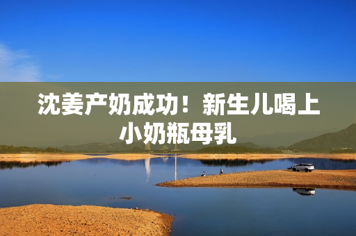 沈姜产奶成功！新生儿喝上小奶瓶母乳