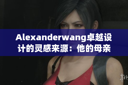 Alexanderwang卓越设计的灵感来源：他的母亲