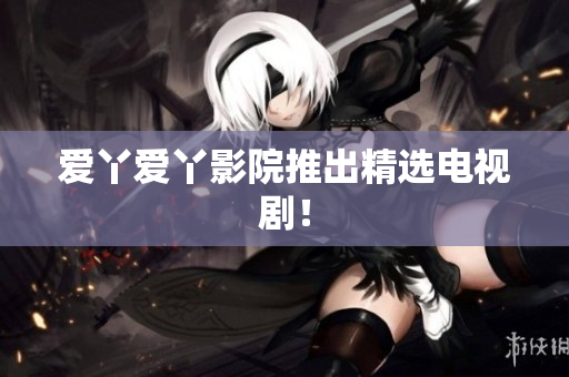 爱丫爱丫影院推出精选电视剧！