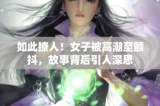 如此撩人！女子被高潮至颤抖，故事背后引人深思