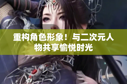 重构角色形象！与二次元人物共享愉悦时光