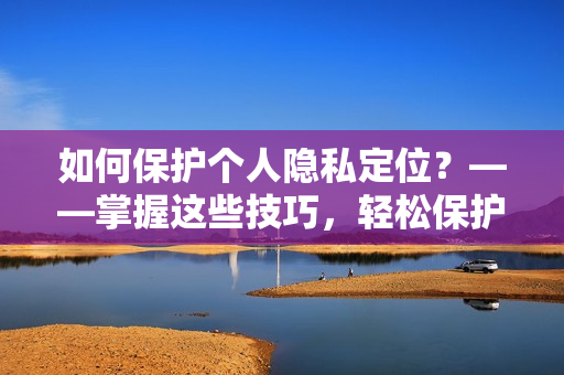 如何保护个人隐私定位？——掌握这些技巧，轻松保护自己！
