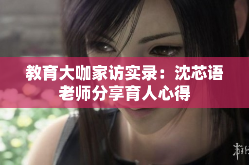 教育大咖家访实录：沈芯语老师分享育人心得