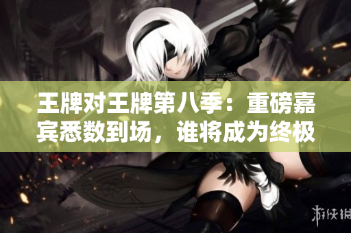 王牌对王牌第八季：重磅嘉宾悉数到场，谁将成为终极王者？