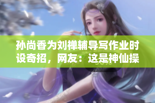 孙尚香为刘禅辅导写作业时设奇招，网友：这是神仙操作！