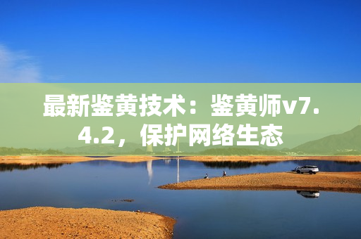 最新鉴黄技术：鉴黄师v7.4.2，保护网络生态