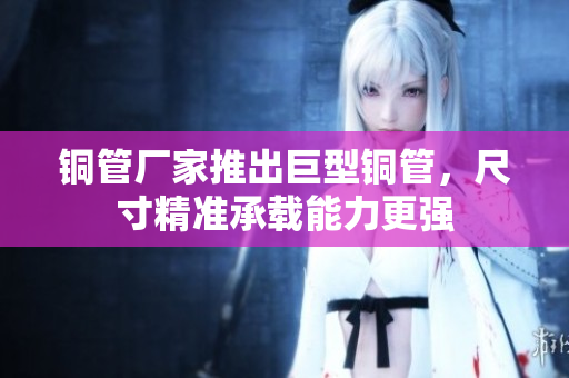 铜管厂家推出巨型铜管，尺寸精准承载能力更强
