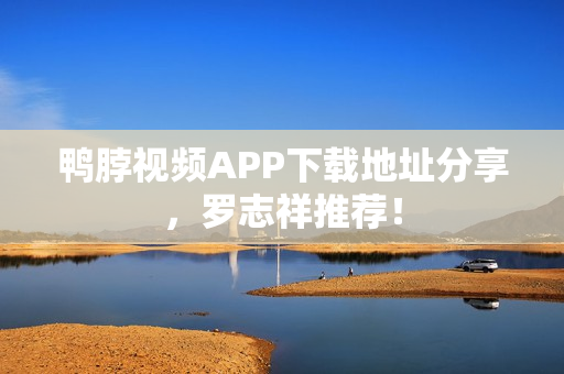 鸭脖视频APP下载地址分享，罗志祥推荐！
