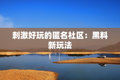 刺激好玩的匿名社区：黑料新玩法