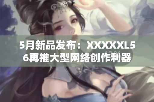 5月新品发布：XXXXXL56再推大型网络创作利器