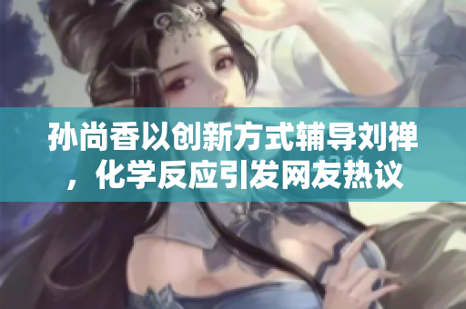 孙尚香以创新方式辅导刘禅，化学反应引发网友热议