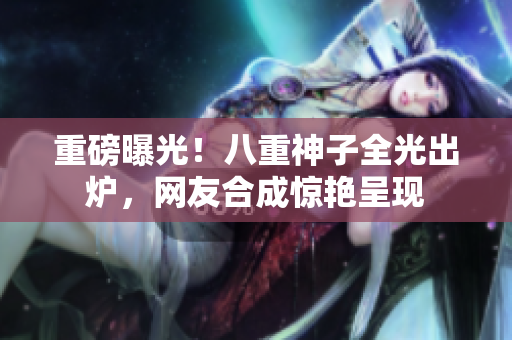 重磅曝光！八重神子全光出炉，网友合成惊艳呈现
