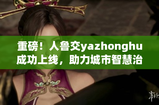 重磅！人鲁交yazhonghu成功上线，助力城市智慧治理