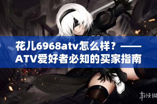 花儿6968atv怎么样？——ATV爱好者必知的买家指南